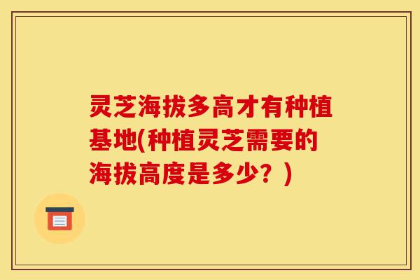 灵芝海拔多高才有种植基地(种植灵芝需要的海拔高度是多少?)-第1张图片-灵芝之家 灵芝海拔多高才有种植基地(种植灵芝需要的海拔高度是多少?)-第1张图片-灵芝之家