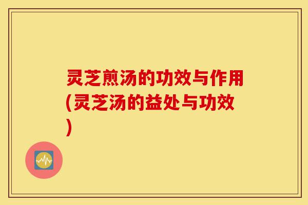 灵芝煎汤的功效与作用(灵芝汤的益处与功效)-第1张图片-灵芝之家 灵芝煎汤的功效与作用(灵芝汤的益处与功效)-第1张图片-灵芝之家