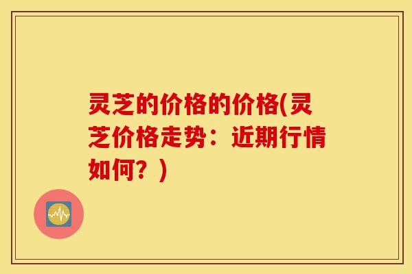 灵芝的价格的价格(灵芝价格走势:近期行情如何?)-第1张图片-灵芝之家 灵芝的价格的价格(灵芝价格走势:近期行情如何?)-第1张图片-灵芝之家