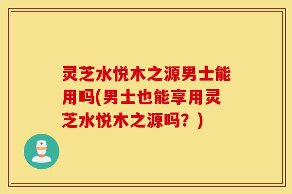 灵芝水悦木之源男士能用吗(男士也能享用灵芝水悦木之源吗?)-第1张图片-灵芝之家 灵芝水悦木之源男士能用吗(男士也能享用灵芝水悦木之源吗?)-第1张图片-灵芝之家