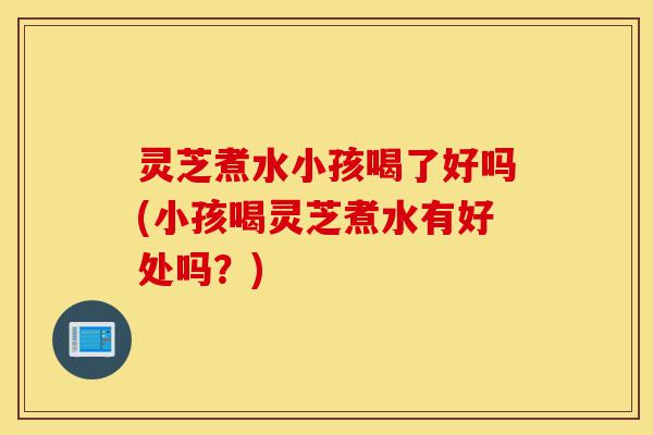灵芝煮水小孩喝了好吗(小孩喝灵芝煮水有好处吗?)-第1张图片-灵芝之家 灵芝煮水小孩喝了好吗(小孩喝灵芝煮水有好处吗?)-第1张图片-灵芝之家