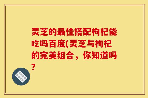 灵芝的最佳搭配枸杞能吃吗百度(灵芝与枸杞的完美组合,你知道吗?-第1张图片-灵芝之家 灵芝的最佳搭配枸杞能吃吗百度(灵芝与枸杞的完美组合,你知道吗?-第1张图片-灵芝之家