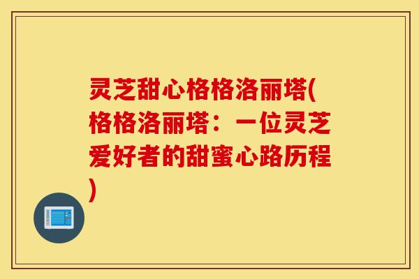 灵芝甜心格格洛丽塔(格格洛丽塔:一位灵芝爱好者的甜蜜心路历程)-第1张图片-灵芝之家 灵芝甜心格格洛丽塔(格格洛丽塔:一位灵芝爱好者的甜蜜心路历程)-第1张图片-灵芝之家