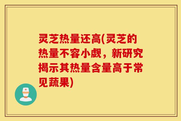 灵芝热量还高(灵芝的热量不容小觑，新研究揭示其热量含量高于常见蔬果)-第1张图片-灵芝之家