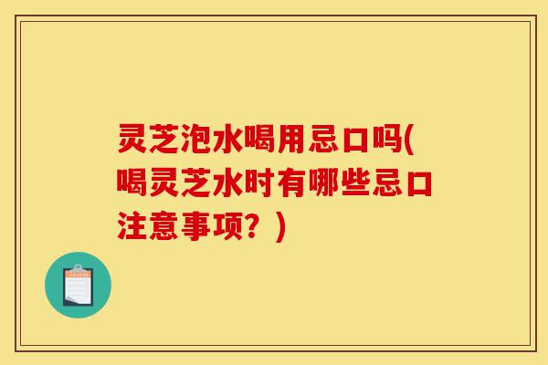 灵芝泡水喝用忌口吗(喝灵芝水时有哪些忌口注意事项?)-第1张图片-灵芝之家 灵芝泡水喝用忌口吗(喝灵芝水时有哪些忌口注意事项?)-第1张图片-灵芝之家