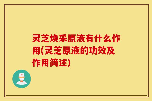 灵芝焕采原液有什么作用(灵芝原液的功效及作用简述)-第1张图片-灵芝之家