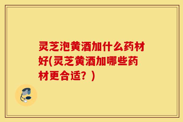 灵芝泡黄酒加什么药材好(灵芝黄酒加哪些药材更合适?)-第1张图片-灵芝之家 灵芝泡黄酒加什么药材好(灵芝黄酒加哪些药材更合适?)-第1张图片-灵芝之家