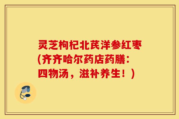 灵芝枸杞北芪洋参红枣(齐齐哈尔药店药膳:四物汤,滋补养生!)-第1张图片-灵芝之家 灵芝枸杞北芪洋参红枣(齐齐哈尔药店药膳:四物汤,滋补养生!)-第1张图片-灵芝之家