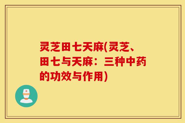 灵芝田七天麻(灵芝、田七与天麻：三种中药的功效与作用)-第1张图片-灵芝之家