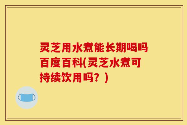 灵芝用水煮能长期喝吗百度百科(灵芝水煮可持续饮用吗?)-第1张图片-灵芝之家 灵芝用水煮能长期喝吗百度百科(灵芝水煮可持续饮用吗?)-第1张图片-灵芝之家