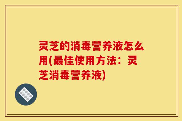 灵芝的消毒营养液怎么用(最佳使用方法：灵芝消毒营养液)-第1张图片-灵芝之家