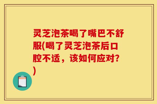 灵芝泡茶喝了嘴巴不舒服(喝了灵芝泡茶后口腔不适，该如何应对？)-第1张图片-灵芝之家