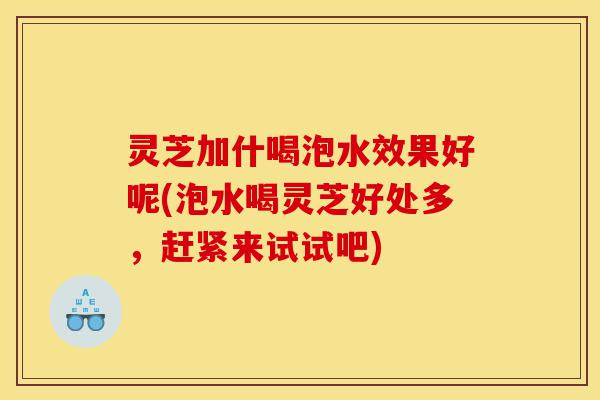 灵芝加什喝泡水效果好呢(泡水喝灵芝好处多，赶紧来试试吧)-第1张图片-灵芝之家