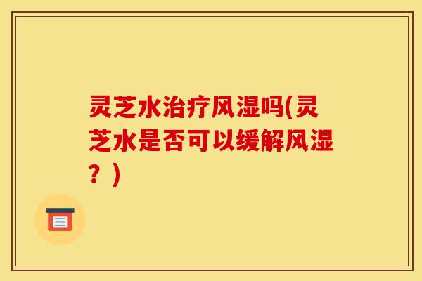 灵芝水治疗风湿吗(灵芝水是否可以缓解风湿?)-第1张图片-灵芝之家 灵芝水治疗风湿吗(灵芝水是否可以缓解风湿?)-第1张图片-灵芝之家