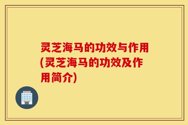 灵芝海马的功效与作用(灵芝海马的功效及作用简介)-第1张图片-灵芝之家