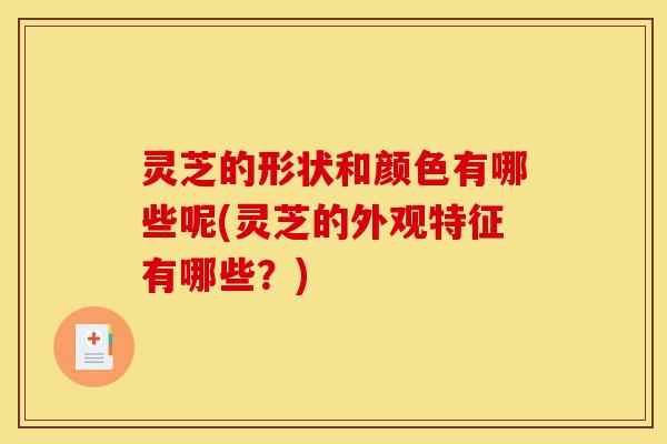 灵芝的形状和颜色有哪些呢(灵芝的外观特征有哪些?)-第1张图片-灵芝之家 灵芝的形状和颜色有哪些呢(灵芝的外观特征有哪些?)-第1张图片-灵芝之家
