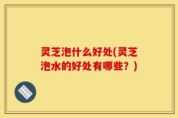 灵芝泡什么好处(灵芝泡水的好处有哪些?)-第1张图片-灵芝之家 灵芝泡什么好处(灵芝泡水的好处有哪些?)-第1张图片-灵芝之家