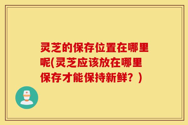 灵芝的保存位置在哪里呢(灵芝应该放在哪里保存才能保持新鲜？)-第1张图片-灵芝之家