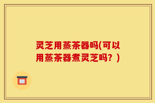 灵芝用蒸茶器吗(可以用蒸茶器煮灵芝吗?)-第1张图片-灵芝之家 灵芝用蒸茶器吗(可以用蒸茶器煮灵芝吗?)-第1张图片-灵芝之家