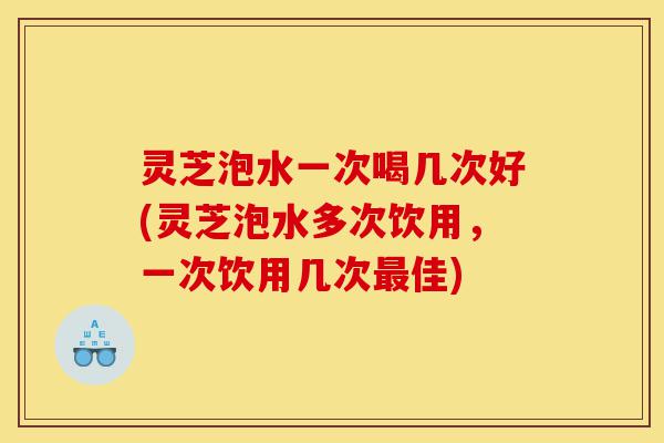 灵芝泡水一次喝几次好(灵芝泡水多次饮用,一次饮用几次最佳)-第1张图片-灵芝之家 灵芝泡水一次喝几次好(灵芝泡水多次饮用,一次饮用几次最佳)-第1张图片-灵芝之家