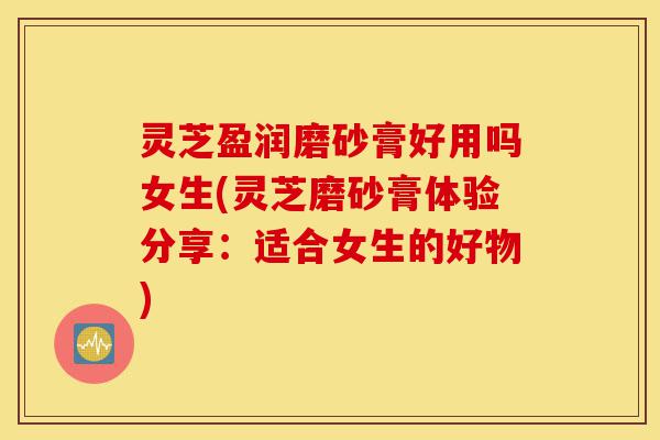 灵芝盈润磨砂膏好用吗女生(灵芝磨砂膏体验分享:适合女生的好物)-第1张图片-灵芝之家 灵芝盈润磨砂膏好用吗女生(灵芝磨砂膏体验分享:适合女生的好物)-第1张图片-灵芝之家