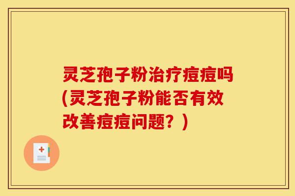 灵芝孢子粉治疗痘痘吗(灵芝孢子粉能否有效改善痘痘问题?)-第1张图片-灵芝之家 灵芝孢子粉治疗痘痘吗(灵芝孢子粉能否有效改善痘痘问题?)-第1张图片-灵芝之家