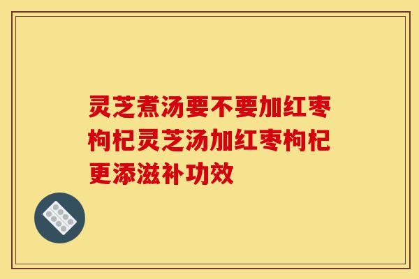 灵芝煮汤要不要加红枣枸杞灵芝汤加红枣枸杞更添滋补功效-第1张图片-灵芝之家