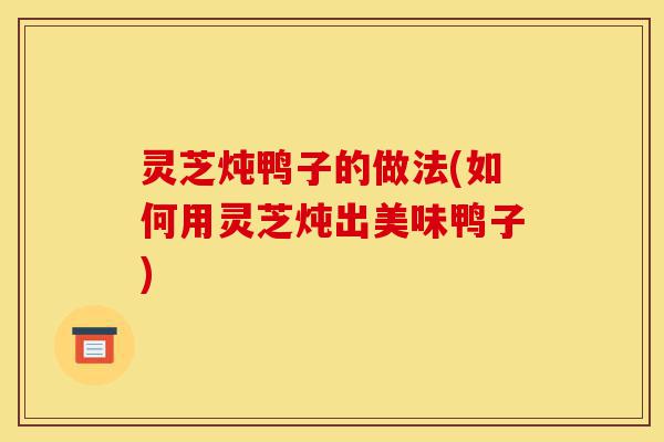 灵芝炖鸭子的做法(如何用灵芝炖出美味鸭子)-第1张图片-灵芝之家 灵芝炖鸭子的做法(如何用灵芝炖出美味鸭子)-第1张图片-灵芝之家