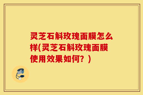 灵芝石斛玫瑰面膜怎么样(灵芝石斛玫瑰面膜使用效果如何?)-第1张图片-灵芝之家 灵芝石斛玫瑰面膜怎么样(灵芝石斛玫瑰面膜使用效果如何?)-第1张图片-灵芝之家