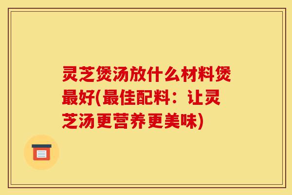 灵芝煲汤放什么材料煲最好(最佳配料:让灵芝汤更营养更美味)-第1张图片-灵芝之家 灵芝煲汤放什么材料煲最好(最佳配料:让灵芝汤更营养更美味)-第1张图片-灵芝之家