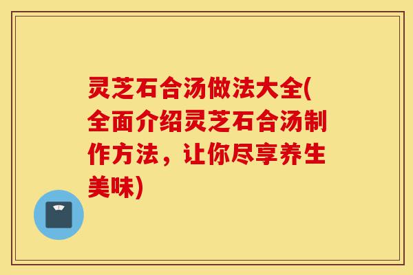 灵芝石合汤做法大全(全面介绍灵芝石合汤制作方法，让你尽享养生美味)-第1张图片-灵芝之家