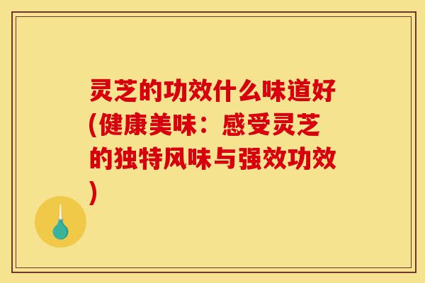 灵芝的功效什么味道好(健康美味：感受灵芝的独特风味与强效功效)-第1张图片-灵芝之家