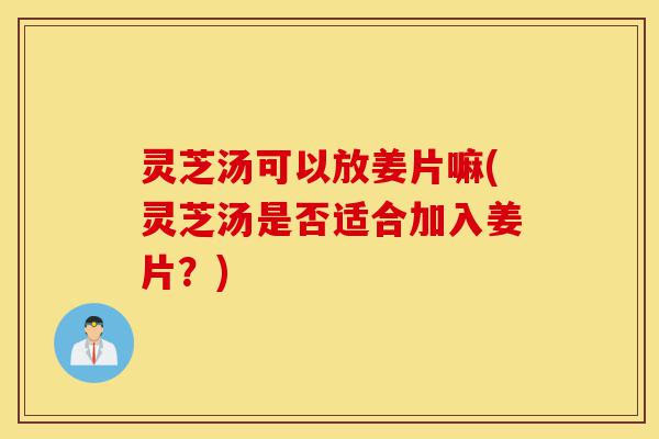 灵芝汤可以放姜片嘛(灵芝汤是否适合加入姜片?)-第1张图片-灵芝之家 灵芝汤可以放姜片嘛(灵芝汤是否适合加入姜片?)-第1张图片-灵芝之家