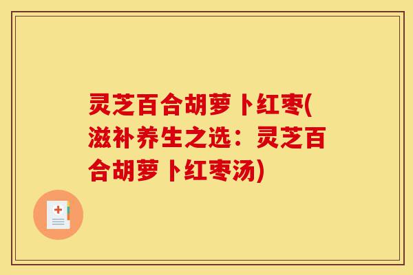 灵芝百合胡萝卜红枣(滋补养生之选:灵芝百合胡萝卜红枣汤)-第1张图片-灵芝之家 灵芝百合胡萝卜红枣(滋补养生之选:灵芝百合胡萝卜红枣汤)-第1张图片-灵芝之家