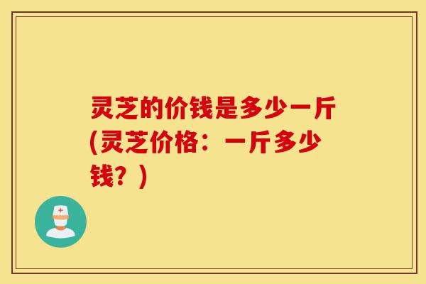 灵芝的价钱是多少一斤(灵芝价格:一斤多少钱?)-第1张图片-灵芝之家 灵芝的价钱是多少一斤(灵芝价格:一斤多少钱?)-第1张图片-灵芝之家
