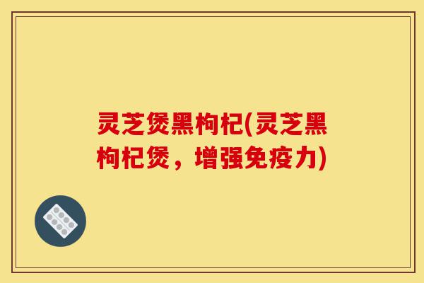 灵芝煲黑枸杞(灵芝黑枸杞煲，增强免疫力)-第1张图片-灵芝之家