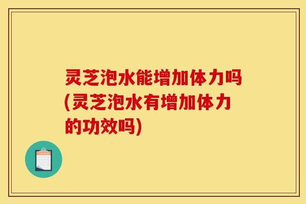 灵芝泡水能增加体力吗(灵芝泡水有增加体力的功效吗)-第1张图片-灵芝之家