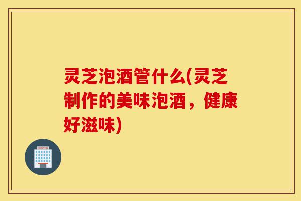 灵芝泡酒管什么(灵芝制作的美味泡酒,健康好滋味)-第1张图片-灵芝之家 灵芝泡酒管什么(灵芝制作的美味泡酒,健康好滋味)-第1张图片-灵芝之家