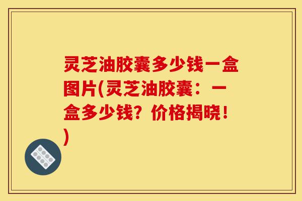 灵芝油胶囊多少钱一盒图片(灵芝油胶囊：一盒多少钱？价格揭晓！)-第1张图片-灵芝之家