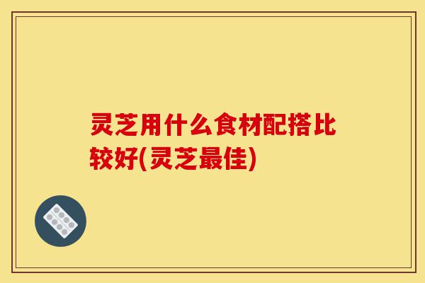灵芝用什么食材配搭比较好(灵芝最佳)-第1张图片-灵芝之家 灵芝用什么食材配搭比较好(灵芝最佳)-第1张图片-灵芝之家