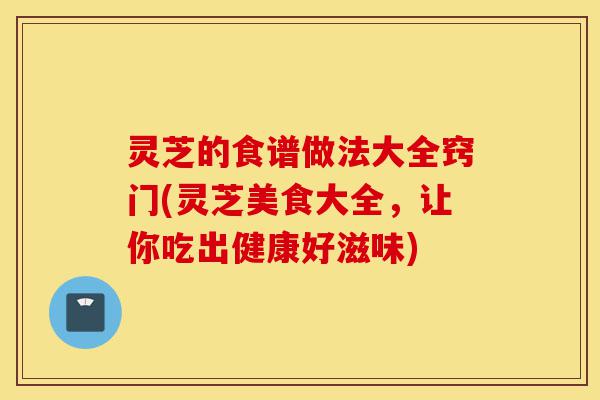 灵芝的食谱做法大全窍门(灵芝美食大全,让你吃出健康好滋味)-第1张图片-灵芝之家 灵芝的食谱做法大全窍门(灵芝美食大全,让你吃出健康好滋味)-第1张图片-灵芝之家