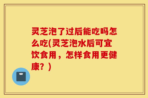 灵芝泡了过后能吃吗怎么吃(灵芝泡水后可宜饮食用，怎样食用更健康？)-第1张图片-灵芝之家