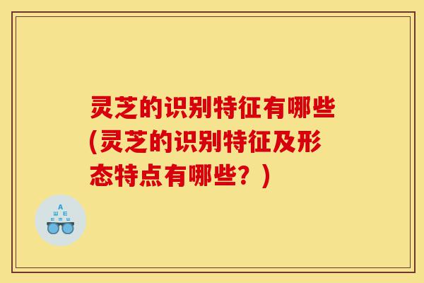 灵芝的识别特征有哪些(灵芝的识别特征及形态特点有哪些？)-第1张图片-灵芝之家