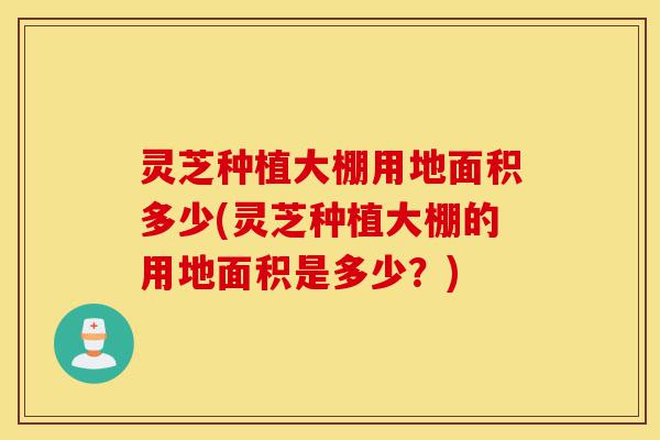 灵芝种植大棚用地面积多少(灵芝种植大棚的用地面积是多少？)-第1张图片-灵芝之家