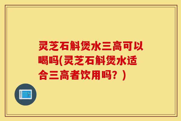 灵芝石斛煲水三高可以喝吗(灵芝石斛煲水适合三高者饮用吗？)-第1张图片-灵芝之家