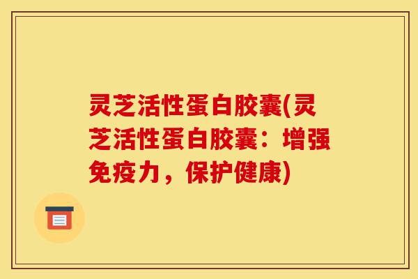 灵芝活性蛋白胶囊(灵芝活性蛋白胶囊：增强免疫力，保护健康)-第1张图片-灵芝之家