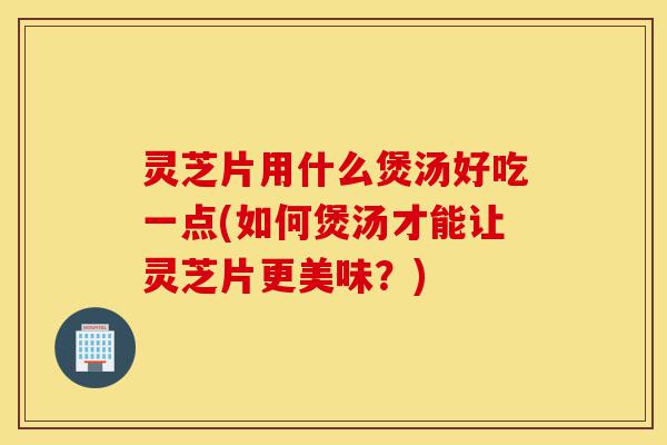 灵芝片用什么煲汤好吃一点(如何煲汤才能让灵芝片更美味?)-第1张图片-灵芝之家 灵芝片用什么煲汤好吃一点(如何煲汤才能让灵芝片更美味?)-第1张图片-灵芝之家