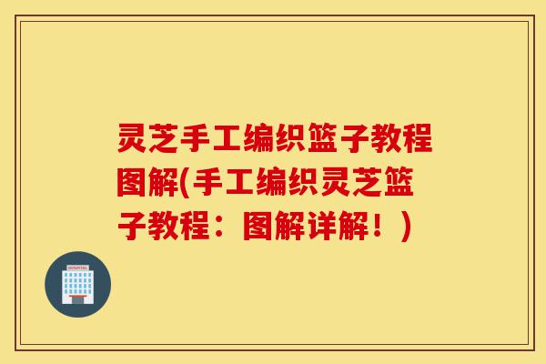 灵芝手工编织篮子教程图解(手工编织灵芝篮子教程:图解详解!)-第1张图片-灵芝之家 灵芝手工编织篮子教程图解(手工编织灵芝篮子教程:图解详解!)-第1张图片-灵芝之家