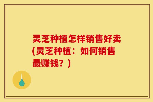 灵芝种植怎样销售好卖(灵芝种植:如何销售最赚钱?)-第1张图片-灵芝之家 灵芝种植怎样销售好卖(灵芝种植:如何销售最赚钱?)-第1张图片-灵芝之家