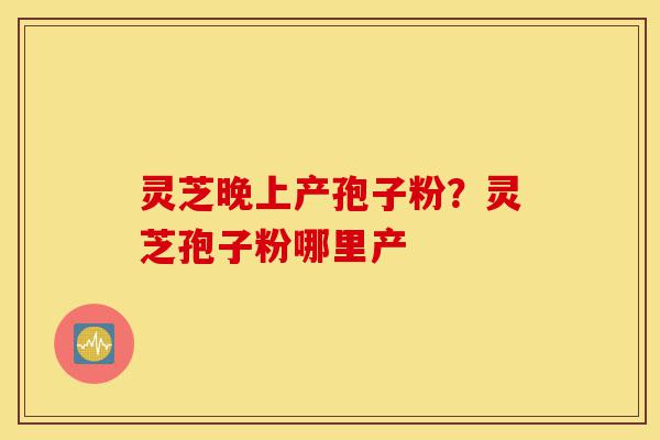 灵芝晚上产孢子粉?灵芝孢子粉哪里产-第1张图片-灵芝之家 灵芝晚上产孢子粉?灵芝孢子粉哪里产-第1张图片-灵芝之家